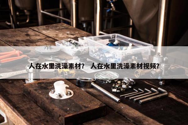 人在水里洗澡素材？ 人在水里洗澡素材视频？