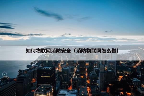 如何物联网消防安全（消防物联网怎么做）