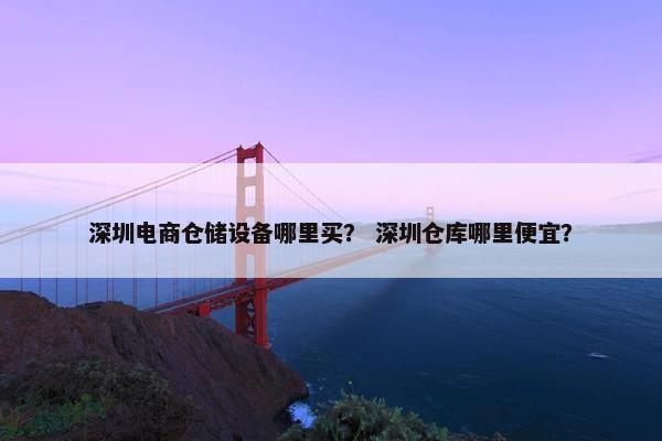深圳电商仓储设备哪里买？ 深圳仓库哪里便宜？