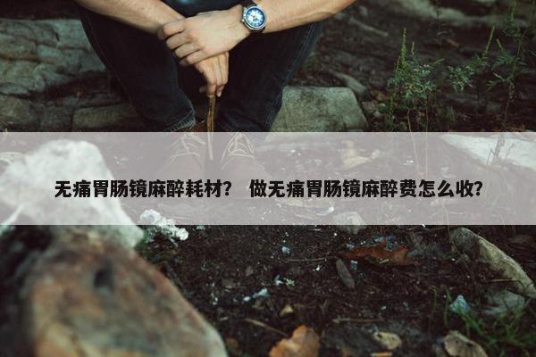 无痛胃肠镜麻醉耗材？ 做无痛胃肠镜麻醉费怎么收？