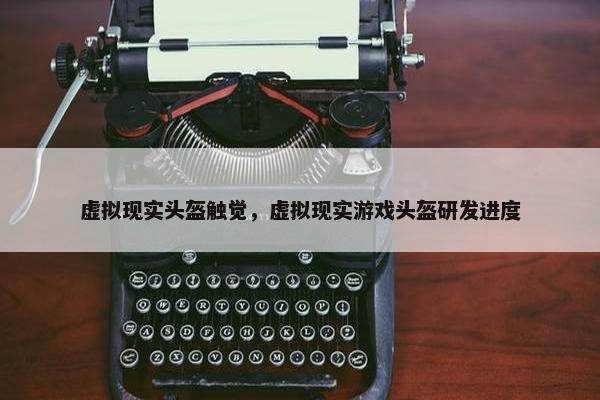 虚拟现实头盔触觉，虚拟现实游戏头盔研发进度