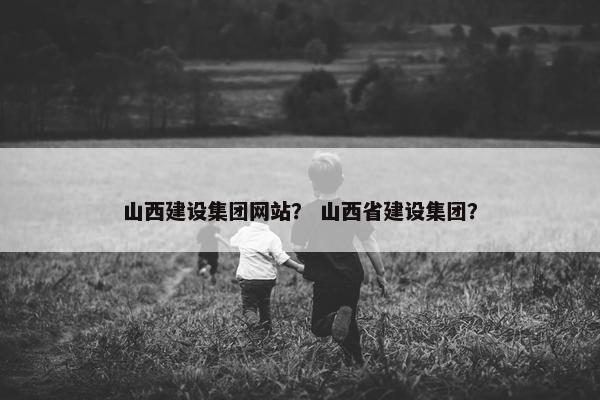 山西建设集团网站？ 山西省建设集团？