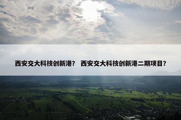 西安交大科技创新港？ 西安交大科技创新港二期项目？