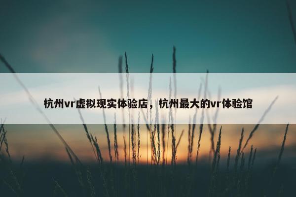 杭州vr虚拟现实体验店，杭州最大的vr体验馆