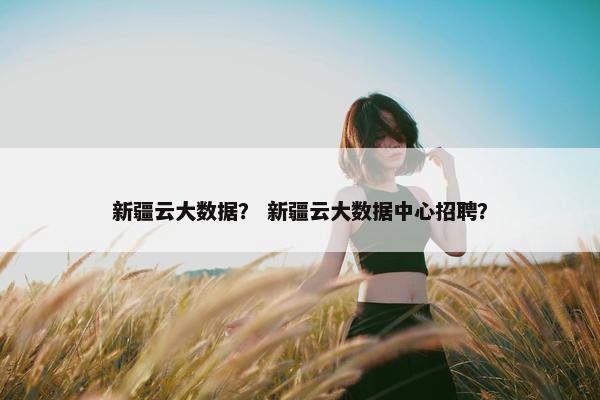 新疆云大数据? 新疆云大数据中心招聘? 新疆云大数据? 新疆云大数据中心招聘?