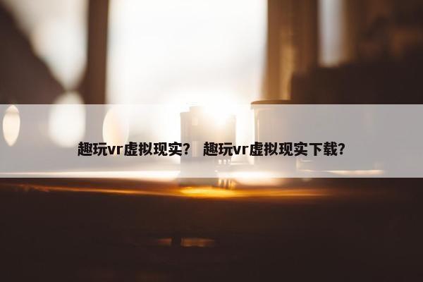 趣玩vr虚拟现实? 趣玩vr虚拟现实下载? 趣玩vr虚拟现实? 趣玩vr虚拟现实下载?
