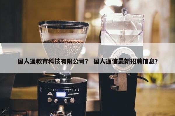 国人通教育科技有限公司？ 国人通信最新招聘信息？