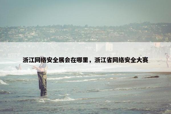浙江网络安全展会在哪里，浙江省网络安全大赛