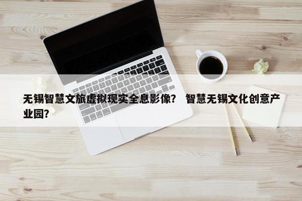 无锡智慧文旅虚拟现实全息影像? 智慧无锡文化创意产业园? 无锡智慧文旅虚拟现实全息影像? 智慧无锡文化创意产业园?