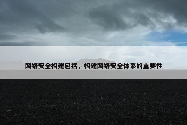 网络安全构建包括,构建网络安全体系的重要性 网络安全构建包括,构建网络安全体系的重要性