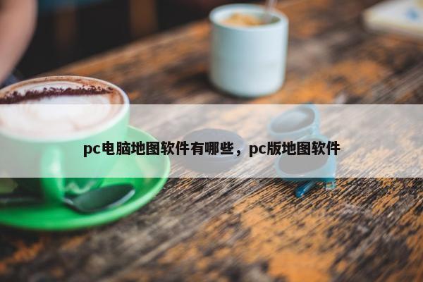 pc电脑地图软件有哪些，pc版地图软件