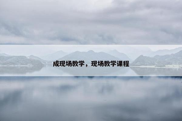 成现场教学,现场教学课程 成现场教学,现场教学课程