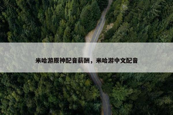 米哈游原神配音薪酬,米哈游中文配音 米哈游原神配音薪酬,米哈游中文配音