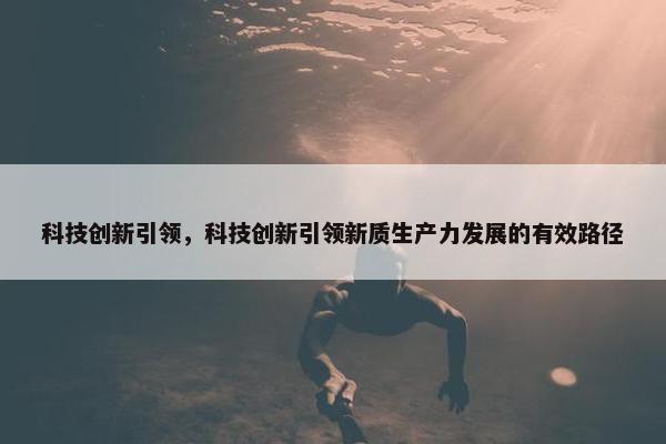 科技创新引领,科技创新引领新质生产力发展的有效路径 科技创新引领,科技创新引领新质生产力发展的有效路径