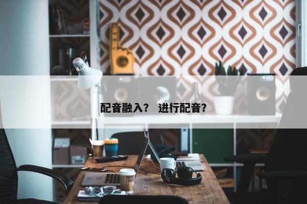 配音融入? 进行配音? 配音融入? 进行配音?