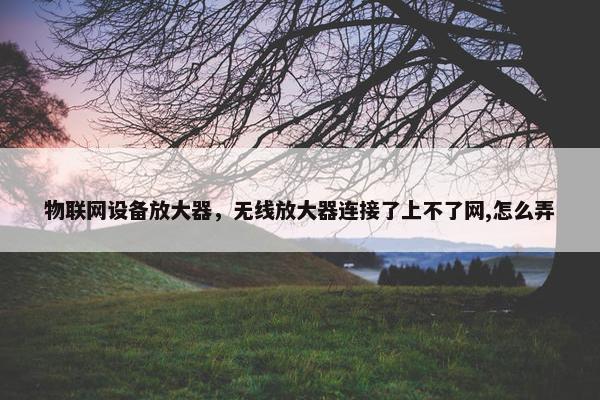 物联网设备放大器，无线放大器连接了上不了网,怎么弄