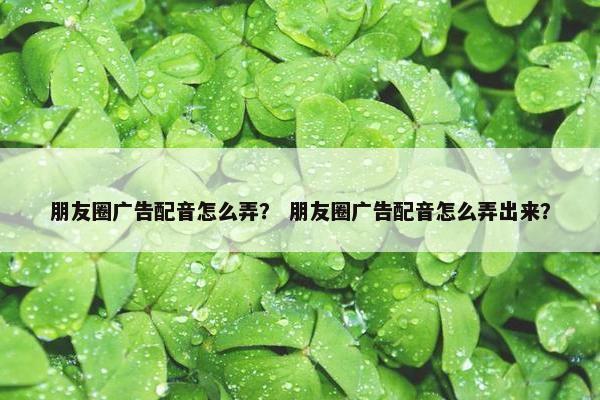 朋友圈广告配音怎么弄？ 朋友圈广告配音怎么弄出来？