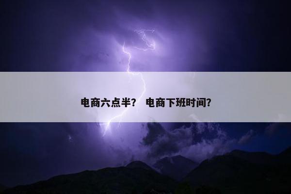 电商六点半？ 电商下班时间？