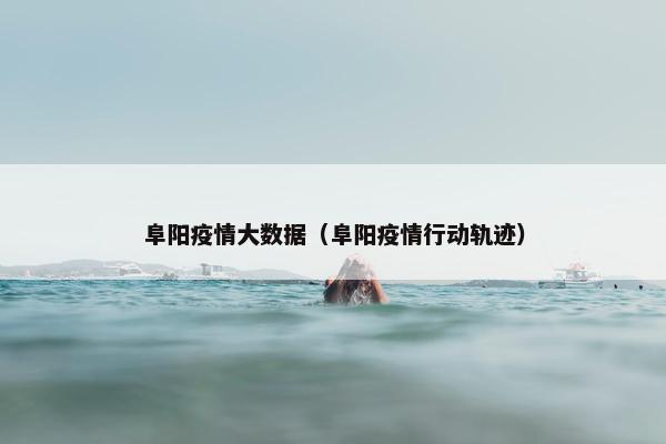 阜阳疫情大数据(阜阳疫情行动轨迹) 阜阳疫情大数据(阜阳疫情行动轨迹)