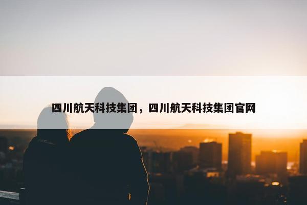 四川航天科技集团,四川航天科技集团官网 四川航天科技集团,四川航天科技集团官网