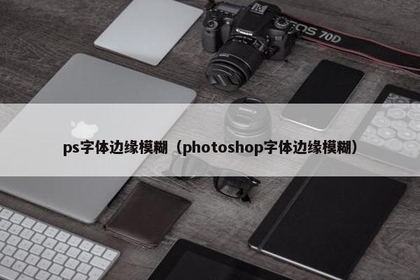 ps字体边缘模糊(photoshop字体边缘模糊) ps字体边缘模糊(photoshop字体边缘模糊)