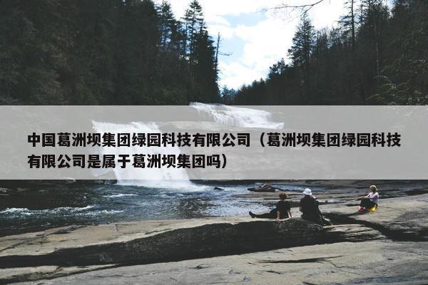中国葛洲坝集团绿园科技有限公司（葛洲坝集团绿园科技有限公司是属于葛洲坝集团吗）