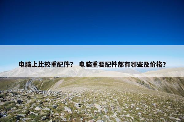 电脑上比较重配件? 电脑重要配件都有哪些及价格? 电脑上比较重配件? 电脑重要配件都有哪些及价格?