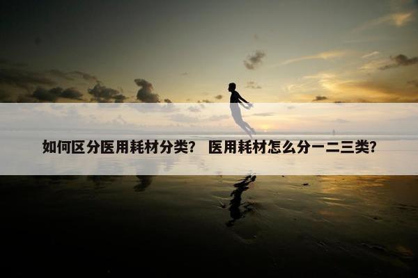 如何区分医用耗材分类？ 医用耗材怎么分一二三类？