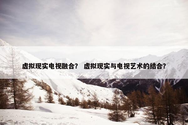 虚拟现实电视融合？ 虚拟现实与电视艺术的结合？