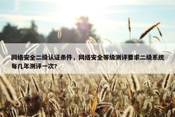 网络安全二级认证条件，网络安全等级测评要求二级系统每几年测评一次?