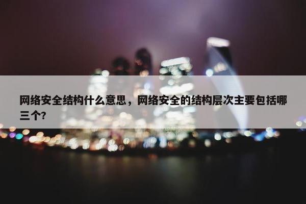 网络安全结构什么意思,网络安全的结构层次主要包括哪三个? 网络安全结构什么意思,网络安全的结构层次主要包括哪三个?