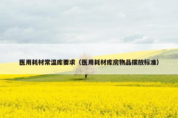 医用耗材常温库要求(医用耗材库房物品摆放标准) 医用耗材常温库要求(医用耗材库房物品摆放标准)
