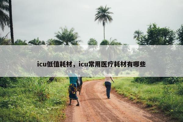 icu低值耗材,icu常用医疗耗材有哪些 icu低值耗材,icu常用医疗耗材有哪些