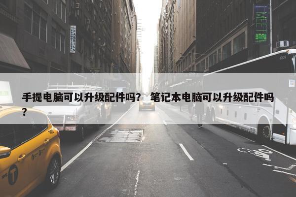 手提电脑可以升级配件吗？ 笔记本电脑可以升级配件吗？