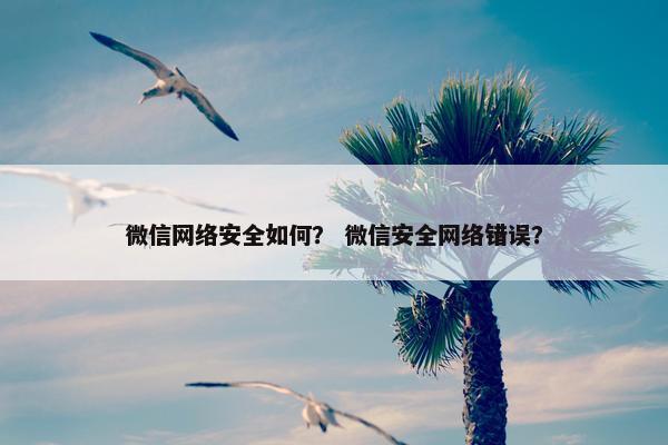 微信网络安全如何？ 微信安全网络错误？