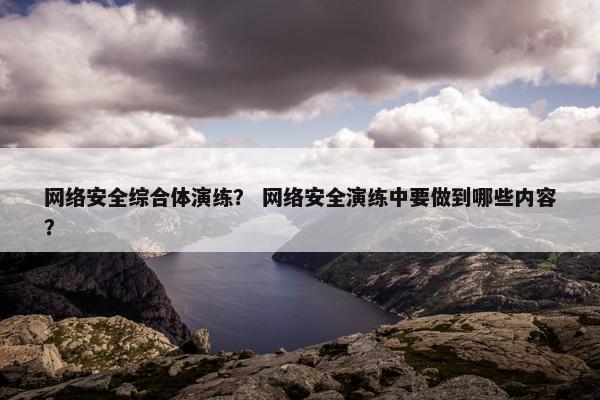 网络安全综合体演练? 网络安全演练中要做到哪些内容? 网络安全综合体演练? 网络安全演练中要做到哪些内容?
