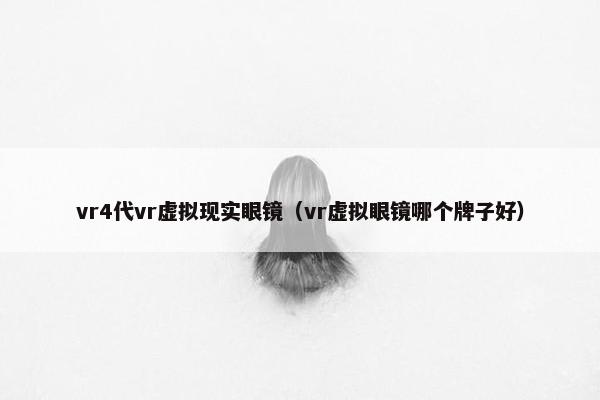 vr4代vr虚拟现实眼镜（vr虚拟眼镜哪个牌子好）