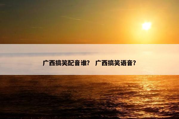 广西搞笑配音谁？ 广西搞笑语音？