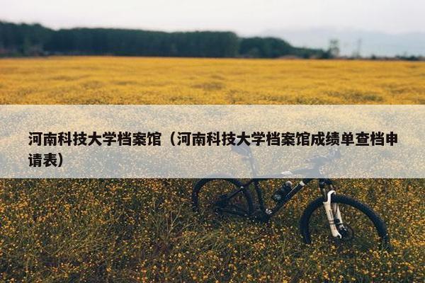 河南科技大学档案馆(河南科技大学档案馆成绩单查档申请表) 河南科技大学档案馆(河南科技大学档案馆成绩单查档申请表)