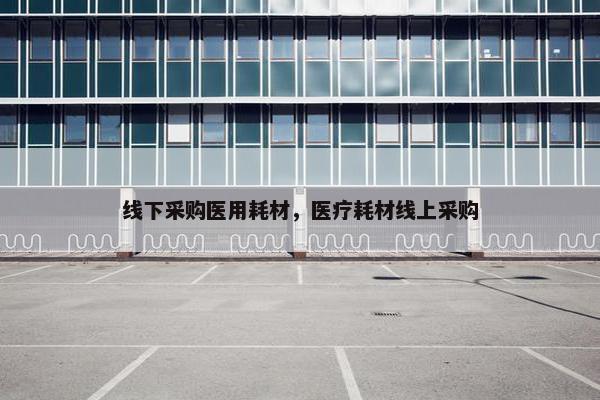 线下采购医用耗材，医疗耗材线上采购