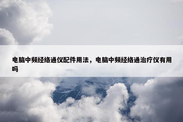 电脑中频经络通仪配件用法，电脑中频经络通治疗仪有用吗