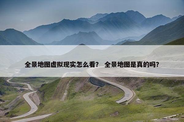 全景地图虚拟现实怎么看? 全景地图是真的吗? 全景地图虚拟现实怎么看? 全景地图是真的吗?