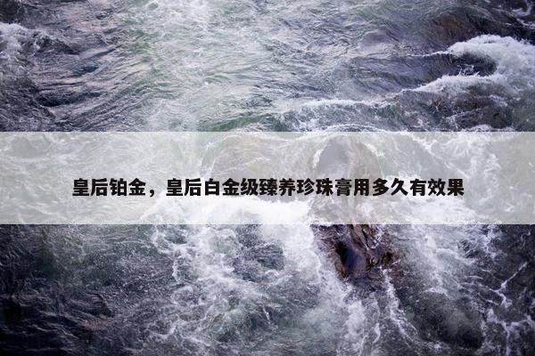 皇后铂金，皇后白金级臻养珍珠膏用多久有效果