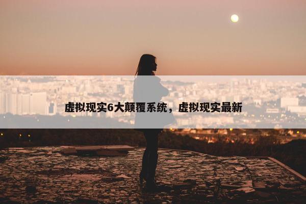 虚拟现实6大颠覆系统,虚拟现实最新 虚拟现实6大颠覆系统,虚拟现实最新