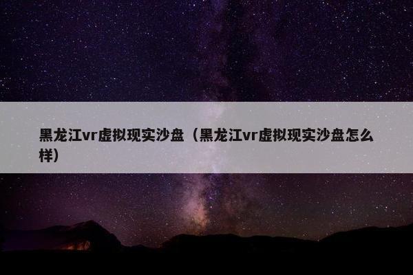 黑龙江vr虚拟现实沙盘（黑龙江vr虚拟现实沙盘怎么样）