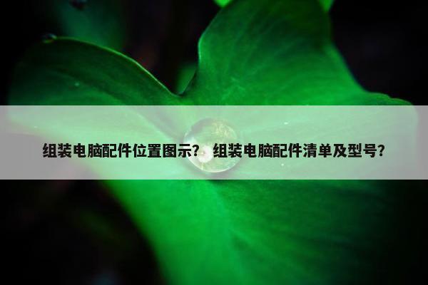 组装电脑配件位置图示? 组装电脑配件清单及型号? 组装电脑配件位置图示? 组装电脑配件清单及型号?