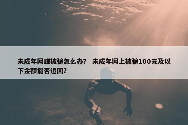 未成年网赚被骗怎么办？ 未成年网上被骗100元及以下金额能否追回？