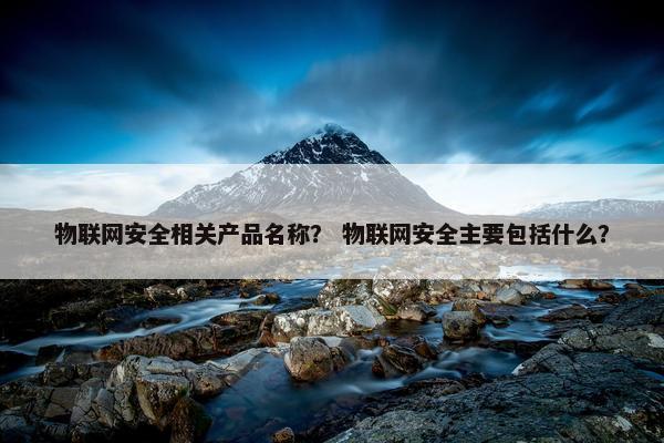 物联网安全相关产品名称? 物联网安全主要包括什么? 物联网安全相关产品名称? 物联网安全主要包括什么?