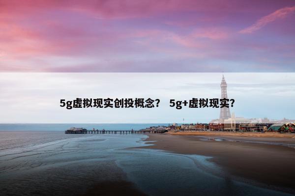 5g虚拟现实创投概念？ 5g+虚拟现实？