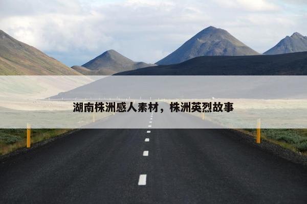 湖南株洲感人素材，株洲英烈故事